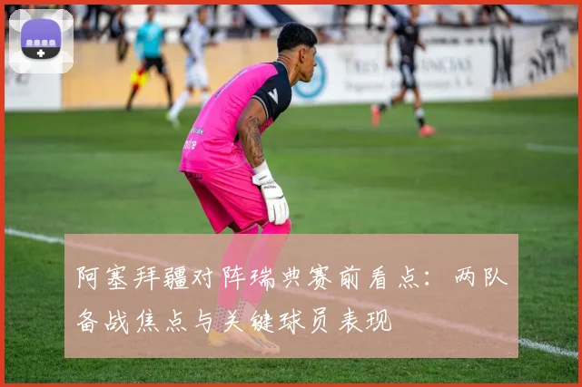 阿塞拜疆对阵瑞典赛前看点：两队备战焦点与关键球员表现