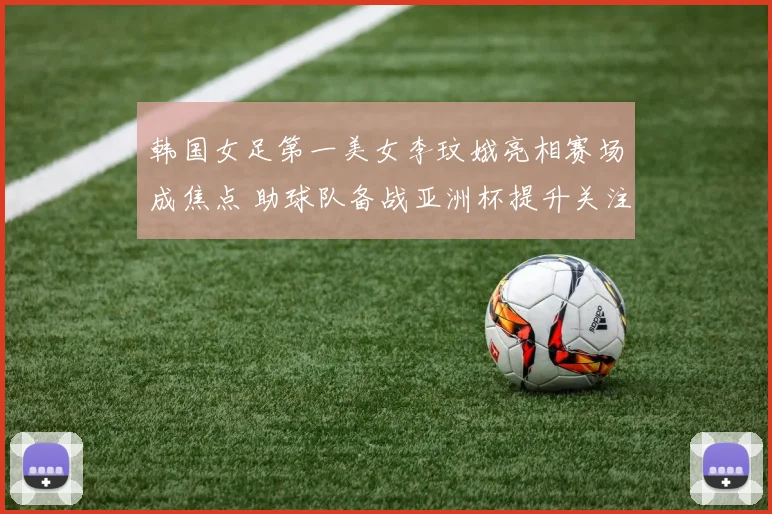 韩国女足第一美女李玟娥亮相赛场成焦点 助球队备战亚洲杯提升关注度