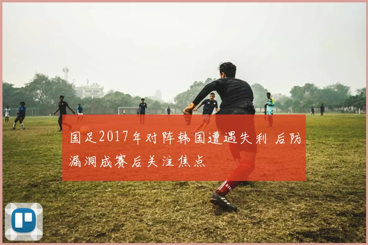 国足2017年对阵韩国遭遇失利 后防漏洞成赛后关注焦点
