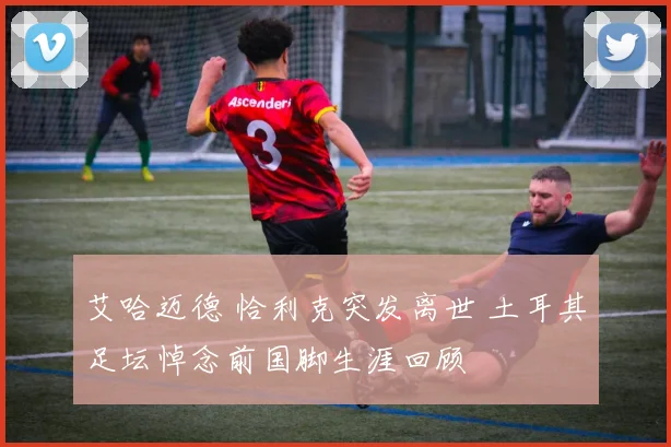 艾哈迈德 恰利克突发离世 土耳其足坛悼念前国脚生涯回顾