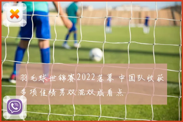 羽毛球世锦赛2022落幕 中国队收获多项佳绩男双混双成看点