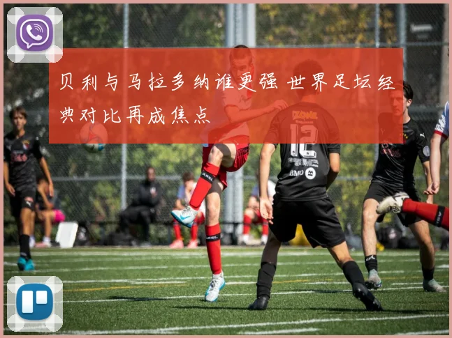 贝利与马拉多纳谁更强 世界足坛经典对比再成焦点