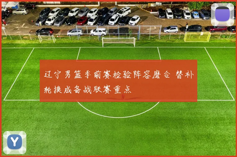 辽宁男篮季前赛检验阵容磨合 替补轮换成备战联赛重点