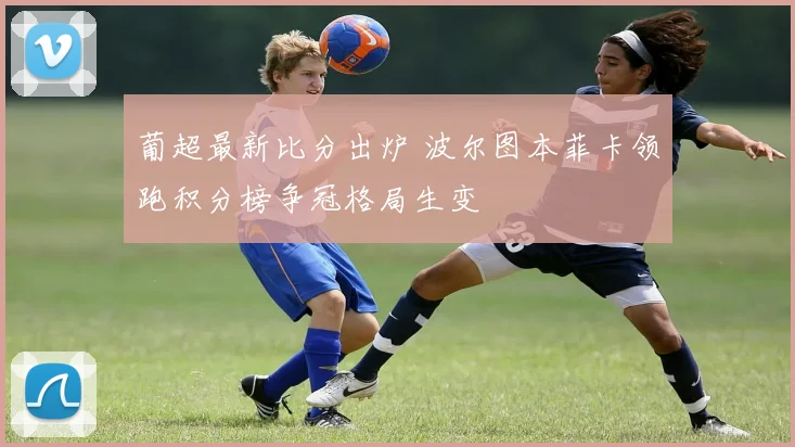 葡超最新比分出炉 波尔图本菲卡领跑积分榜争冠格局生变