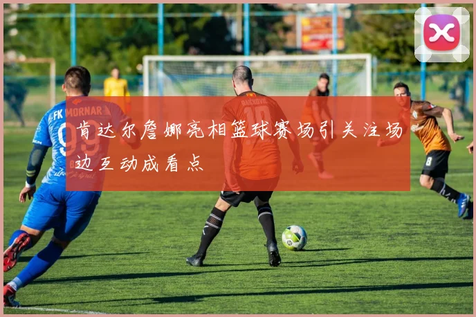 肯达尔詹娜亮相篮球赛场引关注场边互动成看点
