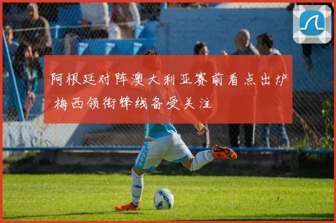 阿根廷对阵澳大利亚赛前看点出炉 梅西领衔锋线备受关注