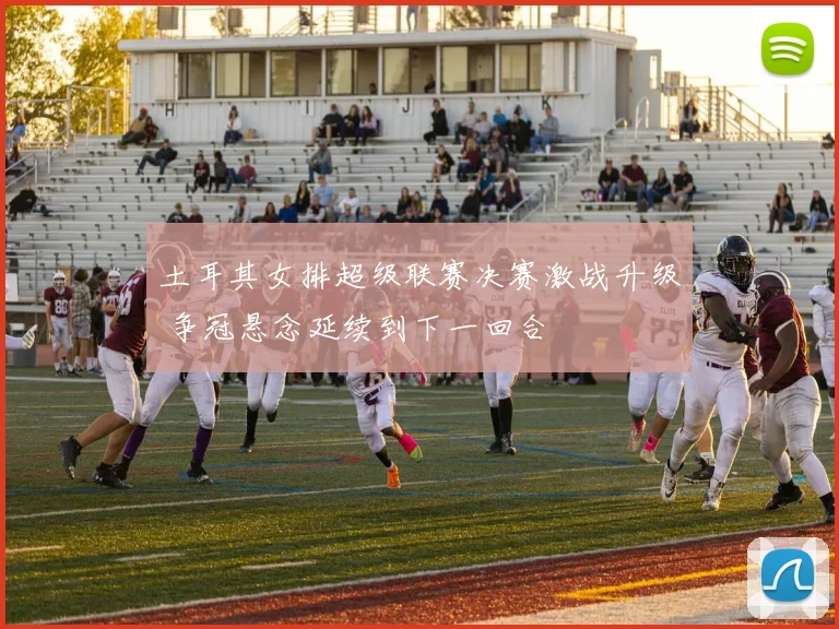 土耳其女排超级联赛决赛激战升级 争冠悬念延续到下一回合