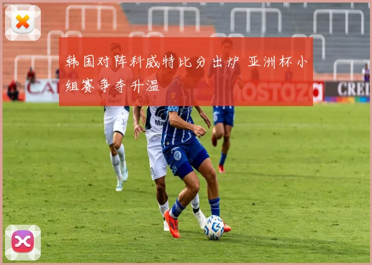 韩国对阵科威特比分出炉 亚洲杯小组赛争夺升温