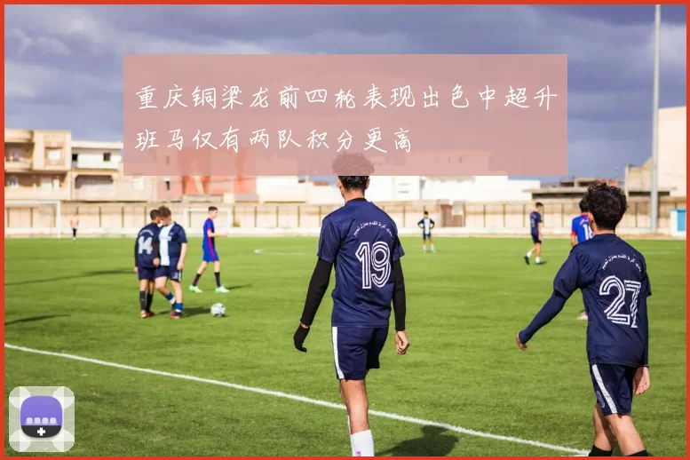 重庆铜梁龙前四轮表现出色中超升班马仅有两队积分更高