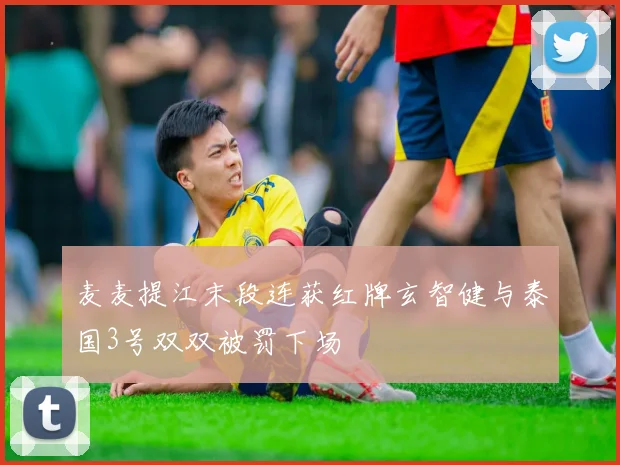 麦麦提江末段连获红牌玄智健与泰国3号双双被罚下场