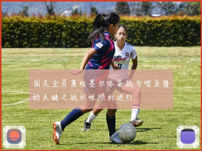 国足全员集结墨尔本备战与喀麦隆的关键之战训练顺利进行
