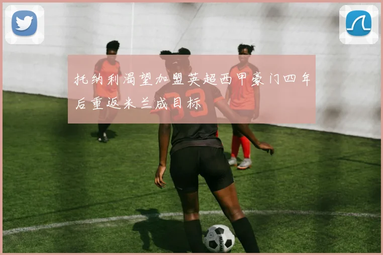 托纳利渴望加盟英超西甲豪门四年后重返米兰成目标